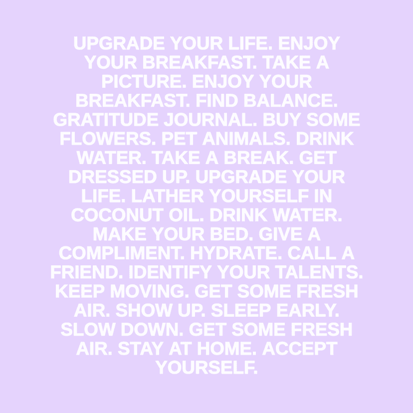 UPGRADE YOUR LIFE. ENJOY YOUR BREAKFAST. TAKE A PICTURE. ENJOY YOUR BREAKFAST. FIND BALANCE. GRATITUDE JOURNAL. BUY SOME FLOWERS. PET ANIMALS. DRINK WATER. TAKE A BREAK. GET DRESSED UP. UPGRADE YOUR LIFE. LATHER YOURSELF IN COCONUT OIL. DRINK WATER. MAKE YOUR BED. GIVE A COMPLIMENT. HYDRATE. CALL A FRIEND. IDENTIFY YOUR TALENTS. KEEP MOVING. GET SOME FRESH AIR. SHOW UP. SLEEP EARLY. SLOW DOWN. GET SOME FRESH AIR. STAY AT HOME. ACCEPT YOURSELF.