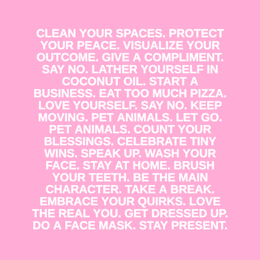 CLEAN YOUR SPACES. PROTECT YOUR PEACE. VISUALIZE YOUR OUTCOME. GIVE A COMPLIMENT. SAY NO. LATHER YOURSELF IN COCONUT OIL. START A BUSINESS. EAT TOO MUCH PIZZA. LOVE YOURSELF. SAY NO. KEEP MOVING. PET ANIMALS. LET GO. PET ANIMALS. COUNT YOUR BLESSINGS. CELEBRATE TINY WINS. SPEAK UP. WASH YOUR FACE. STAY AT HOME. BRUSH YOUR TEETH. BE THE MAIN CHARACTER. TAKE A BREAK. EMBRACE YOUR QUIRKS. LOVE THE REAL YOU. GET DRESSED UP. DO A FACE MASK. STAY PRESENT.