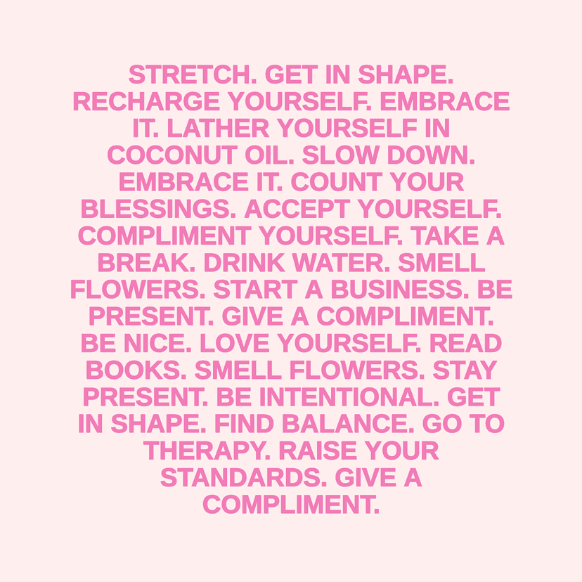 STRETCH. GET IN SHAPE. RECHARGE YOURSELF. EMBRACE IT. LATHER YOURSELF IN COCONUT OIL. SLOW DOWN. EMBRACE IT. COUNT YOUR BLESSINGS. ACCEPT YOURSELF. COMPLIMENT YOURSELF. TAKE A BREAK. DRINK WATER. SMELL FLOWERS. START A BUSINESS. BE PRESENT. GIVE A COMPLIMENT. BE NICE. LOVE YOURSELF. READ BOOKS. SMELL FLOWERS. STAY PRESENT. BE INTENTIONAL. GET IN SHAPE. FIND BALANCE. GO TO THERAPY. RAISE YOUR STANDARDS. GIVE A COMPLIMENT.