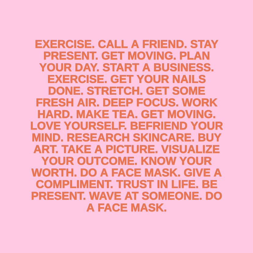 EXERCISE. CALL A FRIEND. STAY PRESENT. GET MOVING. PLAN YOUR DAY. START A BUSINESS. EXERCISE. GET YOUR NAILS DONE. STRETCH. GET SOME FRESH AIR. DEEP FOCUS. WORK HARD. MAKE TEA. GET MOVING. LOVE YOURSELF. BEFRIEND YOUR MIND. RESEARCH SKINCARE. BUY ART. TAKE A PICTURE. VISUALIZE YOUR OUTCOME. KNOW YOUR WORTH. DO A FACE MASK. GIVE A COMPLIMENT. TRUST IN LIFE. BE PRESENT. WAVE AT SOMEONE. DO A FACE MASK.