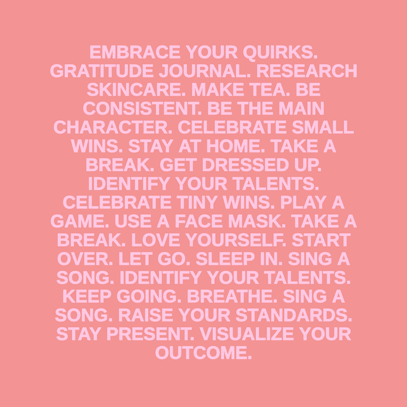 EMBRACE YOUR QUIRKS. GRATITUDE JOURNAL. RESEARCH SKINCARE. MAKE TEA. BE CONSISTENT. BE THE MAIN CHARACTER. CELEBRATE SMALL WINS. STAY AT HOME. TAKE A BREAK. GET DRESSED UP. IDENTIFY YOUR TALENTS. CELEBRATE TINY WINS. PLAY A GAME. USE A FACE MASK. TAKE A BREAK. LOVE YOURSELF. START OVER. LET GO. SLEEP IN. SING A SONG. IDENTIFY YOUR TALENTS. KEEP GOING. BREATHE. SING A SONG. RAISE YOUR STANDARDS. STAY PRESENT. VISUALIZE YOUR OUTCOME.