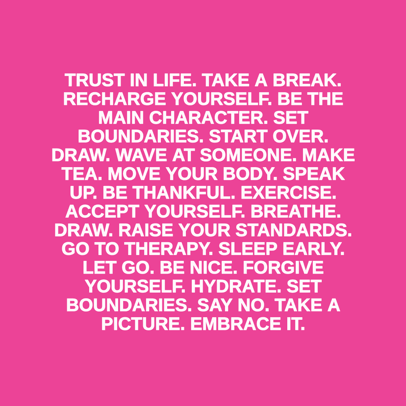 TRUST IN LIFE. TAKE A BREAK. RECHARGE YOURSELF. BE THE MAIN CHARACTER. SET BOUNDARIES. START OVER. DRAW. WAVE AT SOMEONE. MAKE TEA. MOVE YOUR BODY. SPEAK UP. BE THANKFUL. EXERCISE. ACCEPT YOURSELF. BREATHE. DRAW. RAISE YOUR STANDARDS. GO TO THERAPY. SLEEP EARLY. LET GO. BE NICE. FORGIVE YOURSELF. HYDRATE. SET BOUNDARIES. SAY NO. TAKE A PICTURE. EMBRACE IT.