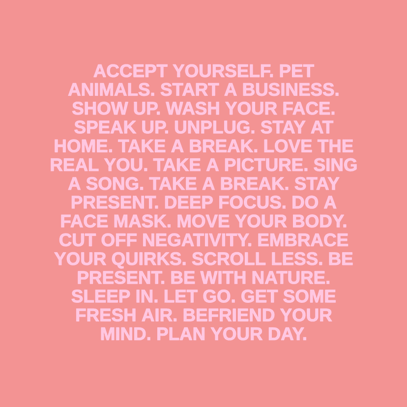 ACCEPT YOURSELF. PET ANIMALS. START A BUSINESS. SHOW UP. WASH YOUR FACE. SPEAK UP. UNPLUG. STAY AT HOME. TAKE A BREAK. LOVE THE REAL YOU. TAKE A PICTURE. SING A SONG. TAKE A BREAK. STAY PRESENT. DEEP FOCUS. DOA FACE MASK. MOVE YOUR BODY. CUT OFF NEGATIVITY. EMBRACE YOUR QUIRKS. SCROLL LESS. BE PRESENT. BE WITH NATURE. SLEEP IN. LET GO. GET SOME FRESH AIR. BEFRIEND YOUR MIND. PLAN YOUR DAY.