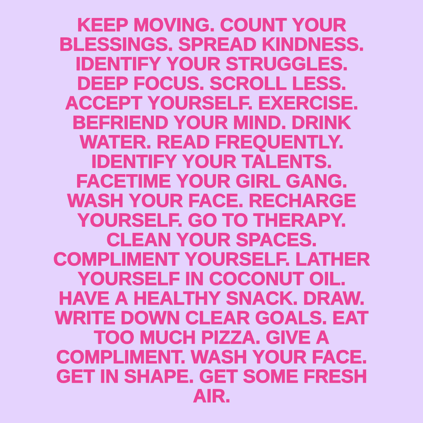 KEEP MOVING. COUNT YOUR BLESSINGS. SPREAD KINDNESS. IDENTIFY YOUR STRUGGLES. DEEP FOCUS. SCROLL LESS. ACCEPT YOURSELF. EXERCISE. BEFRIEND YOUR MIND. DRINK WATER. READ FREQUENTLY. IDENTIFY YOUR TALENTS. FACETIME YOUR GIRL GANG. WASH YOUR FACE. RECHARGE YOURSELF. GO TO THERAPY. CLEAN YOUR SPACES. COMPLIMENT YOURSELF. LATHER YOURSELF IN COCONUT OIL. HAVE A HEALTHY SNACK. DRAW. WRITE DOWN CLEAR GOALS. EAT TOO MUCH PIZZA. GIVE A COMPLIMENT. WASH YOUR FACE. GET IN SHAPE. GET SOME FRESH AIR.