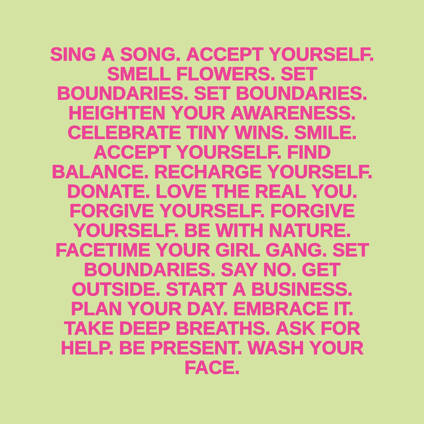 SING A SONG. ACCEPT YOURSELF. SMELL FLOWERS. SET BOUNDARIES. SET BOUNDARIES. HEIGHTEN YOUR AWARENESS. CELEBRATE TINY WINS. SMILE. ACCEPT YOURSELF. FIND BALANCE. RECHARGE YOURSELF. DONATE. LOVE THE REAL YOU. FORGIVE YOURSELF. FORGIVE YOURSELF. BE WITH NATURE. FACETIME YOUR GIRL GANG. SET BOUNDARIES. SAY NO. GET OUTSIDE. START A BUSINESS. PLAN YOUR DAY. EMBRACE IT. TAKE DEEP BREATHS. ASK FOR HELP. BE PRESENT. WASH YOUR FACE.