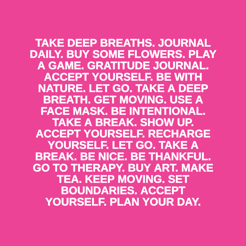 TAKE DEEP BREATHS. JOURNAL DAILY. BUY SOME FLOWERS. PLAY A GAME. GRATITUDE JOURNAL. ACCEPT YOURSELF. BE WITH NATURE. LET GO. TAKE A DEEP BREATH. GET MOVING. USE A FACE MASK. BE INTENTIONAL. TAKE A BREAK. SHOW UP. ACCEPT YOURSELF. RECHARGE YOURSELF. LET GO. TAKE A BREAK. BE NICE. BE THANKFUL. GO TO THERAPY. BUY ART. MAKE TEA. KEEP MOVING. SET BOUNDARIES. ACCEPT YOURSELF. PLAN YOUR DAY.