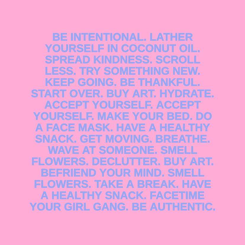 BE INTENTIONAL. LATHER YOURSELF IN COCONUT OIL. SPREAD KINDNESS. SCROLL LESS. TRY SOMETHING NEW. KEEP GOING. BE THANKFUL. START OVER. BUY ART. HYDRATE. ACCEPT YOURSELF. ACCEPT YOURSELF. MAKE YOUR BED. DO A FACE MASK. HAVE A HEALTHY SNACK. GET MOVING. BREATHE. WAVE AT SOMEONE. SMELL FLOWERS. DECLUTTER. BUY ART. BEFRIEND YOUR MIND. SMELL FLOWERS. TAKE A BREAK. HAVE A HEALTHY SNACK. FACETIME YOUR GIRL GANG. BE AUTHENTIC.